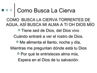 Como Busca La Cierva
COMO BUSCA LA CIERVA TORRENTES DE
AGUA, ASÍ BUSCA MI ALMA A TI OH DIOS MÍO
 Tiene sed de Dios, del Dios vivo
Cuándo entraré a ver el rostro de Dios.
 Me alimenta el llanto, noche y día,
Mientras me preguntan dónde está tu Dios
 Por qué te entristeces alma mía,
Espera en el Dios de tu salvación.
 