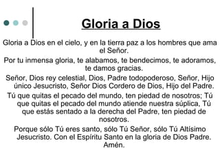 Gloria a Dios
Gloria a Dios en el cielo, y en la tierra paz a los hombres que ama
el Señor.
Por tu inmensa gloria, te alabamos, te bendecimos, te adoramos,
te damos gracias.
Señor, Dios rey celestial, Dios, Padre todopoderoso, Señor, Hijo
único Jesucristo, Señor Dios Cordero de Dios, Hijo del Padre.
Tú que quitas el pecado del mundo, ten piedad de nosotros; Tú
que quitas el pecado del mundo atiende nuestra súplica, Tú
que estás sentado a la derecha del Padre, ten piedad de
nosotros.
Porque sólo Tú eres santo, sólo Tú Señor, sólo Tú Altísimo
Jesucristo. Con el Espíritu Santo en la gloria de Dios Padre.
Amén.
 