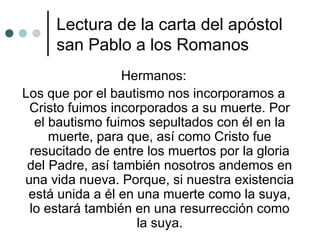 Lectura de la carta del apóstol
san Pablo a los Romanos
Hermanos:
Los que por el bautismo nos incorporamos a
Cristo fuimos incorporados a su muerte. Por
el bautismo fuimos sepultados con él en la
muerte, para que, así como Cristo fue
resucitado de entre los muertos por la gloria
del Padre, así también nosotros andemos en
una vida nueva. Porque, si nuestra existencia
está unida a él en una muerte como la suya,
lo estará también en una resurrección como
la suya.
 