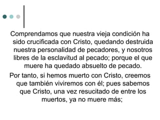 Comprendamos que nuestra vieja condición ha
sido crucificada con Cristo, quedando destruida
nuestra personalidad de pecadores, y nosotros
libres de la esclavitud al pecado; porque el que
muere ha quedado absuelto de pecado.
Por tanto, si hemos muerto con Cristo, creemos
que también viviremos con él; pues sabemos
que Cristo, una vez resucitado de entre los
muertos, ya no muere más;
 