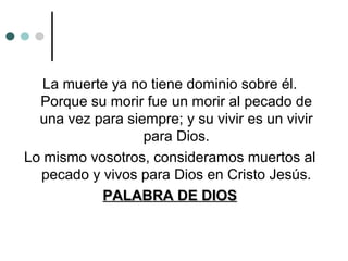 La muerte ya no tiene dominio sobre él.
Porque su morir fue un morir al pecado de
una vez para siempre; y su vivir es un vivir
para Dios.
Lo mismo vosotros, consideramos muertos al
pecado y vivos para Dios en Cristo Jesús.
PALABRA DE DIOSPALABRA DE DIOS
 
