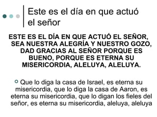 Este es el día en que actuó
el señor
ESTE ES EL DÍA EN QUE ACTUÓ EL SEÑOR,
SEA NUESTRA ALEGRÍA Y NUESTRO GOZO,
DAD GRACIAS AL SEÑOR PORQUE ES
BUENO, PORQUE ES ETERNA SU
MISERICORDIA, ALELUYA, ALELUYA.
 Que lo diga la casa de Israel, es eterna su
misericordia, que lo diga la casa de Aaron, es
eterna su misericordia, que lo digan los fieles del
señor, es eterna su misericordia, aleluya, aleluya
 