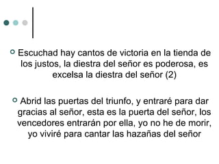  Escuchad hay cantos de victoria en la tienda de
los justos, la diestra del señor es poderosa, es
excelsa la diestra del señor (2)
 Abrid las puertas del triunfo, y entraré para dar
gracias al señor, esta es la puerta del señor, los
vencedores entrarán por ella, yo no he de morir,
yo viviré para cantar las hazañas del señor
 