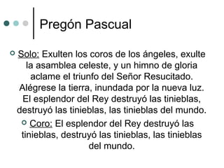Pregón Pascual
 Solo: Exulten los coros de los ángeles, exulte
la asamblea celeste, y un himno de gloria
aclame el triunfo del Señor Resucitado.
Alégrese la tierra, inundada por la nueva luz.
El esplendor del Rey destruyó las tinieblas,
destruyó las tinieblas, las tinieblas del mundo.
 Coro: El esplendor del Rey destruyó las
tinieblas, destruyó las tinieblas, las tinieblas
del mundo.
 