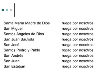 Santa María Madre de Dios ruega por nosotros
San Miguel ruega por nosotros
Santos Ángeles de Dios ruega por nosotros
San Juan Bautista ruega por nosotros
San José ruega por nosotros
Santos Pedro y Pablo rogad por nosotros
San Andrés ruega por nosotros
San Juan ruega por nosotros
San Esteban ruega por nosotros
 