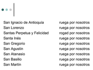 San Ignacio de Antioquía ruega por nosotros
San Lorenzo ruega por nosotros
Santas Perpetua y Felicidad rogad por nosotros
Santa Inés ruega por nosotros
San Gregorio ruega por nosotros
San Agustín ruega por nosotros
San Atanasio ruega por nosotros
San Basilio ruega por nosotros
San Martín ruega por nosotros
 