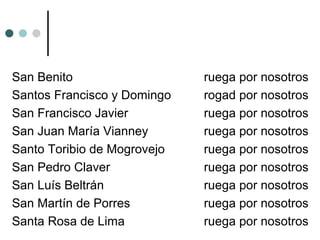 San Benito ruega por nosotros
Santos Francisco y Domingo rogad por nosotros
San Francisco Javier ruega por nosotros
San Juan María Vianney ruega por nosotros
Santo Toribio de Mogrovejo ruega por nosotros
San Pedro Claver ruega por nosotros
San Luís Beltrán ruega por nosotros
San Martín de Porres ruega por nosotros
Santa Rosa de Lima ruega por nosotros
 