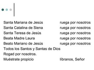 Santa Mariana de Jesús ruega por nosotros
Santa Catalina de Siena ruega por nosotros
Santa Teresa de Jesús ruega por nosotros
Beata Madre Laura ruega por nosotros
Beato Mariano de Jesús ruega por nosotros
Todos los Santos y Santas de Dios
Rogad por nosotros.
Muéstrate propicio líbranos, Señor
 