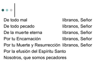 De todo mal líbranos, Señor
De todo pecado líbranos, Señor
De la muerte eterna líbranos, Señor
Por tu Encarnación líbranos, Señor
Por tu Muerte y Resurrección líbranos, Señor
Por la efusión del Espíritu Santo
Nosotros, que somos pecadores
 