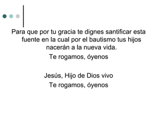 Para que por tu gracia te dignes santificar esta
fuente en la cual por el bautismo tus hijos
nacerán a la nueva vida.
Te rogamos, óyenos
Jesús, Hijo de Dios vivo
Te rogamos, óyenos
 