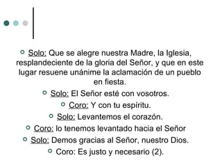  Solo: Que se alegre nuestra Madre, la Iglesia,
resplandeciente de la gloria del Señor, y que en este
lugar resuene unánime la aclamación de un pueblo
en fiesta.
 Solo: El Señor esté con vosotros.
 Coro: Y con tu espíritu.
 Solo: Levantemos el corazón.
 Coro: lo tenemos levantado hacia el Señor
 Solo: Demos gracias al Señor, nuestro Dios.
 Coro: Es justo y necesario (2).
 