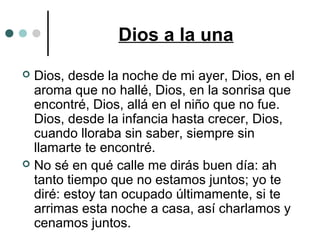 Dios a la una
 Dios, desde la noche de mi ayer, Dios, en el
aroma que no hallé, Dios, en la sonrisa que
encontré, Dios, allá en el niño que no fue.
Dios, desde la infancia hasta crecer, Dios,
cuando lloraba sin saber, siempre sin
llamarte te encontré.
 No sé en qué calle me dirás buen día: ah
tanto tiempo que no estamos juntos; yo te
diré: estoy tan ocupado últimamente, si te
arrimas esta noche a casa, así charlamos y
cenamos juntos.
 
