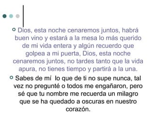  Dios, esta noche cenaremos juntos, habrá
buen vino y estará a la mesa lo más querido
de mi vida entera y algún recuerdo que
golpea a mi puerta, Dios, esta noche
cenaremos juntos, no tardes tanto que la vida
apura, no tienes tiempo y partirá a la una.
 Sabes de mí lo que de ti no supe nunca, tal
vez no pregunté o todos me engañaron, pero
sé que tu nombre me recuerda un milagro
que se ha quedado a oscuras en nuestro
corazón.
 