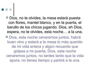  Dios, no te olvides, la mesa estará puesta
con flores, mantel blanco, y en la puerta, el
barullo de los chicos jugando. Dios, eh Dios,
espera, no te olvides, esta noche… a la una.
 Dios, esta noche cenaremos juntos, habrá
buen vino y estará a la mesa lo más querido
de mi vida entera y algún recuerdo que
golpea a mi puerta, Dios, esta noche
cenaremos juntos, no tardes tanto que la vida
apura, no tienes tiempo y partirá a la una.
 