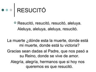 RESUCITÓ
 Resucitó, resucitó, resucitó, aleluya.
Aleluya, aleluya, aleluya, resucitó.
La muerte ¿dónde esta la muerte, donde está
mi muerte, donde está tu victoria?
Gracias sean dadas al Padre, que nos pasó a
su Reino, donde se vive de amor.
Alegría, alegría, hermanos que si hoy nos
queremos es que resucitó.
 