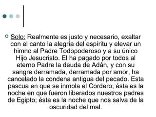  Solo: Realmente es justo y necesario, exaltar
con el canto la alegría del espíritu y elevar un
himno al Padre Todopoderoso y a su único
Hijo Jesucristo. El ha pagado por todos al
eterno Padre la deuda de Adán, y con su
sangre derramada, derramada por amor, ha
cancelado la condena antigua del pecado. Esta
pascua en que se inmola el Cordero; ésta es la
noche en que fueron liberados nuestros padres
de Egipto; ésta es la noche que nos salva de la
oscuridad del mal.
 