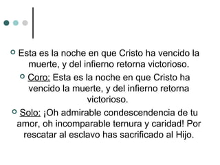  Esta es la noche en que Cristo ha vencido la
muerte, y del infierno retorna victorioso.
 Coro: Esta es la noche en que Cristo ha
vencido la muerte, y del infierno retorna
victorioso.
 Solo: ¡Oh admirable condescendencia de tu
amor, oh incomparable ternura y caridad! Por
rescatar al esclavo has sacrificado al Hijo.
 