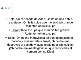  Solo: sin el pecado de Adán, Cristo no nos había
rescatado. ¡Oh feliz culpa que mereció tan grande
Redentor, oh feliz culpa!
 Coro:¡Oh feliz culpa que mereció tan grande
Redentor, oh feliz culpa!
 Solo: ¡Oh noche maravillosa en que despojaste al
Faraón y enriqueciste a Israel, oh noche que
destruyes el pecado y lavas todas nuestras culpas!
¡Oh noche realmente gloriosa, que reconcilias al
hombre con su Dios!
 