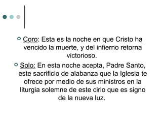  Coro: Esta es la noche en que Cristo ha
vencido la muerte, y del infierno retorna
victorioso.
 Solo: En esta noche acepta, Padre Santo,
este sacrificio de alabanza que la Iglesia te
ofrece por medio de sus ministros en la
liturgia solemne de este cirio que es signo
de la nueva luz.
 