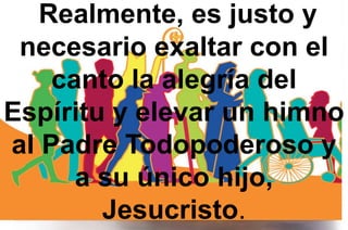 Realmente, es justo y
necesario exaltar con el
canto la alegría del
Espíritu y elevar un himno
al Padre Todopoderoso y
a su único hijo,
Jesucristo.
 