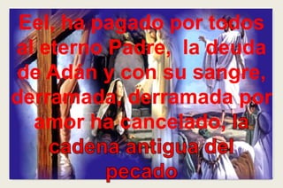 Eel, ha pagado por todos
al eterno Padre, la deuda
de Adán y con su sangre,
derramada, derramada por
amor ha cancelado,
 
