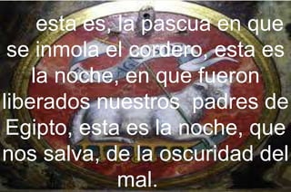 esta es, la pascua en que
se inmola el cordero, esta es
la noche, en que fueron
liberados nuestros padres de
Egipto, esta es la noche, que
nos salva, de la oscuridad del
mal.
 