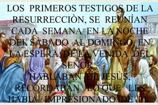 LOS PRIMEROS TESTIGOS DE LA
RESURRECCIÒN, SE REUNÍAN
CADA SEMANA EN LA NOCHE
DEL SÀBADO AL DOMINGO, EN
LA ESPERA DE LA VENIDA DEL
SEÑOR .
HABLABAN DE JESÙS,
RECORDABAN LO QUE LES
HABIA IMPRESIONADO DE ÈL.
 
