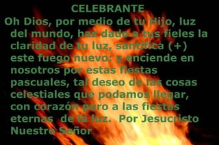 CELEBRANTE
Oh Dios, por medio de tu Hijo, luz
del mundo, haz dado a tus fieles la
claridad de tu luz, santifica (+)
este fuego nuevo: y enciende en
nosotros por estas fiestas
pascuales, tal deseo de las cosas
celestiales que podamos llegar,
con corazón puro a las fiestas
eternas de la luz. Por Jesucristo
Nuestro Señor
 