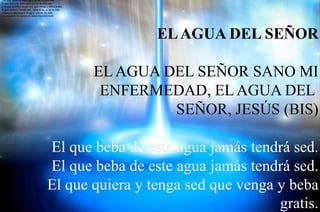 1.El que beba de esta agua jamás tendrá sed.
El que beba de este agua jamás tendrá sed.
2.El que quiera y tenga sed que venga y beba gratis.
El que quiera y tenga sed, beba el agua de la vida.
3.Sobre ti derramaré el agua que es mi vida,
y tu corazón de piedra en amor transformaré.
 
