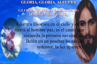 Gloria a Dios sea en el cielo y en la
tierra al hombre paz, es el canto que
recuerda la primera navidad, de
Belén en un pesebre ha nacido
redentor, la luz apareció.
 