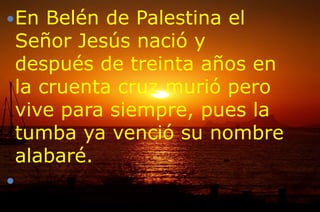 En Belén de Palestina el
Señor Jesús nació y
después de treinta años en
la cruenta cruz murió pero
vive para siempre, pues la
tumba ya venció su nombre
alabaré.

 