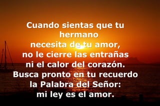 Cuando sientas que tu
hermano
necesita de tu amor,
no le cierre las entrañas
ni el calor del corazón.
Busca pronto en tu recuerdo
la Palabra del Señor:
mi ley es el amor.
 