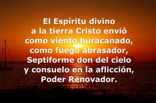 El Espíritu divino
a la tierra Cristo envió
como viento huracanado,
como fuego abrasador,
Septiforme don del cielo
y consuelo en la aflicción,
Poder Renovador.
 