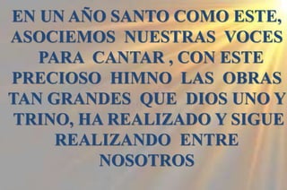 EN UN AÑO SANTO COMO ESTE,
ASOCIEMOS NUESTRAS VOCES
PARA CANTAR , CON ESTE
PRECIOSO HIMNO LAS OBRAS
TAN GRANDES QUE DIOS UNO Y
TRINO, HA REALIZADO Y SIGUE
REALIZANDO ENTRE
NOSOTROS
 