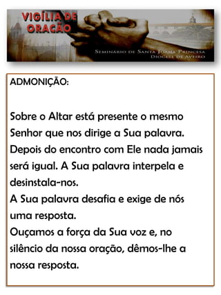 ADMONIÇÃO:Sobre o Altar está presente o mesmoSenhor que nos dirige a Sua palavra.Depois do encontro com Ele nada jamaisserá igual. A Sua palavra interpela edesinstala-nos.A Sua palavra desafia e exige de nósuma resposta. Ouçamos a força da Sua voz e, nosilêncio da nossa oração, dêmos-lhe anossa resposta.