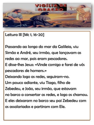 Leitura III [Mc 1, 16-20]Passando ao longo do mar da Galileia, viu Simão e André, seu irmão, que lançavam as redes ao mar, pois eram pescadores.E disse-lhes Jesus: «Vinde comigo e farei de vós pescadores de homens.»Deixando logo as redes, seguiram-no.Um pouco adiante, viu Tiago, filho deZebedeu, e João, seu irmão, que estavamno barco a consertar as redes, e logo os chamou.E eles deixaram no barco seu pai Zebedeucomos assalariados e partiram com Ele.