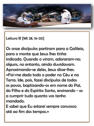 Leitura III [Mt 28, 16-20]Os onze discípulos partiram para a Galileia,para o monte que Jesus lhes tinhaindicado. Quando o viram, adoraram-no;alguns, no entanto, ainda duvidavam.Aproximando-se deles, Jesus disse-lhes:«Foi-me dado todo o poder no Céu e naTerra. Ide, pois, fazei discípulos de todosos povos, baptizando-os em nome do Pai,do Filho e do Espírito Santo, ensinando - osa cumprir tudo quanto vos tenhomandado. E sabei que Eu estarei sempre convosco até ao fim dos tempos.»