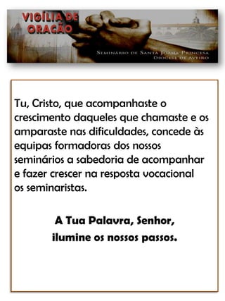 Tu, Cristo, que acompanhaste ocrescimento daqueles que chamaste e os amparaste nas dificuldades, concede às equipas formadoras dos nossosseminários a sabedoria de acompanhar e fazer crescer na resposta vocacionalos seminaristas.A Tua Palavra, Senhor, ilumine os nossos passos.