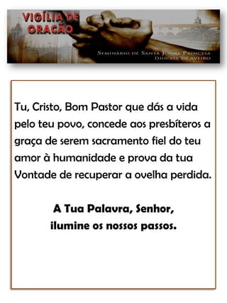Tu, Cristo, Bom Pastor que dás a vida pelo teu povo, concede aos presbíteros a graça de serem sacramento fiel do teu amor à humanidade e prova da tua Vontade de recuperar a ovelha perdida.A Tua Palavra, Senhor, ilumine os nossos passos.