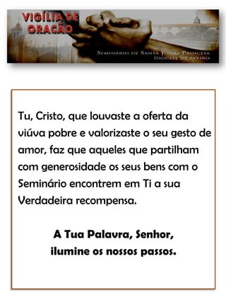 Tu, Cristo, que louvaste a oferta daviúva pobre e valorizaste o seu gesto de amor, faz que aqueles que partilham com generosidade os seus bens com o Seminário encontrem em Ti a sua Verdadeira recompensa.A Tua Palavra, Senhor, ilumine os nossos passos.