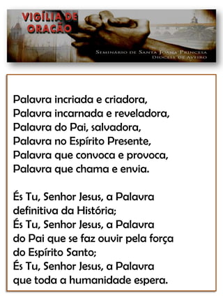Palavra incriada e criadora,Palavra incarnada e reveladora,Palavra do Pai, salvadora,Palavra no Espírito Presente,Palavra que convoca e provoca,Palavra que chama e envia.És Tu, Senhor Jesus, a Palavradefinitiva da História;És Tu, Senhor Jesus, a Palavrado Pai que se faz ouvir pela forçado Espírito Santo;És Tu, Senhor Jesus, a Palavraque toda a humanidade espera.