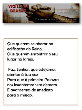 Que querem colaborar naedificação do Reino,Que querem encontrar o seulugar na Igreja. Faz, Senhor, que estejamosatentos à tua vozPara que à primeira Palavranos levantemos sem demoraE avancemos de imediatopara a missão. 