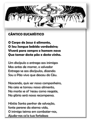 CÂNTICO EUCARÍSTICOO Corpo de Jesus é alimento,O Seu Sangue bebida verdadeira;Viverá para sempre o homem novoQue tomar deste pão e deste vinho.Um discípulo o entrega aos inimigosMas antes de morrer, o salvadorEntrega-se aos discípulos, dizendo:Sou o Pão vivo que desceu do Céu.Nascendo, quis ser nosso companheiro,Na ceia se tornou nosso alimento,Na morte se of ‘receu como resgate,Na glória será nossa recompensa. Hóstia Santa penhor de salvação,fonte perene da eterna vida,O inimigo teima em combater-nos,Ajuda-nos co’a tua fortaleza   