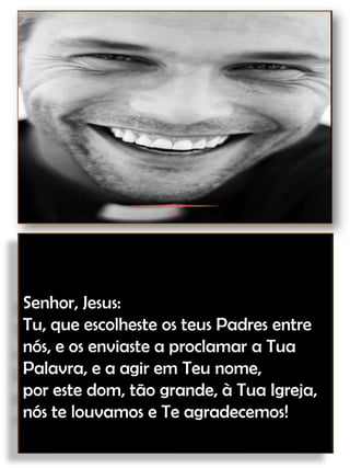 Senhor, Jesus:Tu, que escolheste os teus Padres entre nós, e os enviaste a proclamar a Tua Palavra, e a agir em Teu nome,por este dom, tão grande, à Tua Igreja,nós te louvamos e Te agradecemos!