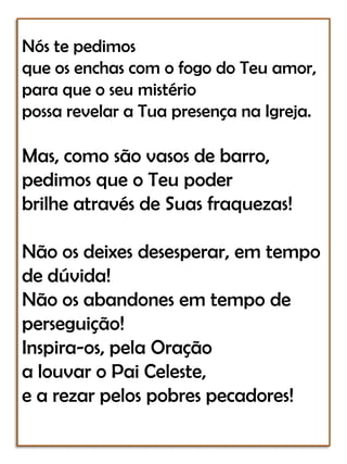 Nós te pedimosque os enchas com o fogo do Teu amor,para que o seu mistériopossa revelar a Tua presença na Igreja.Mas, como são vasos de barro,pedimos que o Teu poderbrilhe através de Suas fraquezas! Não os deixes desesperar, em tempo de dúvida!Não os abandones em tempo de perseguição!Inspira-os, pela Oraçãoa louvar o Pai Celeste,e a rezar pelos pobres pecadores!