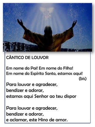 CÂNTICO DE LOUVOREm nome do Pai! Em nome do Filho! Em nome do Espírito Santo, estamos aqui!                                                                    (bis)Para louvar e agradecer, bendizer e adorar, estamos aqui Senhor ao teu dispor Para louvar e agradecer, bendizer e adorar, e aclamar, este Hino de amor.