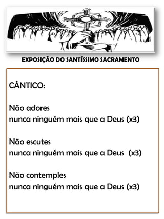 EXPOSIÇÃO DO SANTÍSSIMO SACRAMENTOCÂNTICO:Não adoresnunca ninguém mais que a Deus (x3)Não escutes nunca ninguém mais que a Deus  (x3)Não contemples nunca ninguém mais que a Deus (x3)