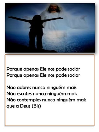 Porque apenas Ele nos pode saciarPorque apenas Ele nos pode saciarNão adores nunca ninguém maisNão escutes nunca ninguém maisNão contemples nunca ninguém mais que a Deus (Bis)