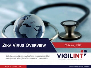 w w w . v i g i l i n t . c o m Zika Virus Overview – VIGILINT Proprietary | 1
Intelligence-driven medical risk management for
companies with global travelers or operations
ZIKA VIRUS OVERVIEW 28 January 2016
 