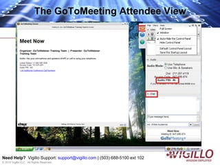 The GoToMeeting Attendee View




Need Help? Vigillo Support: support@vigillo.com | (503) 688-5100 ext 102
© 2010 Vigillo LLC. All Rights Reserved.
 